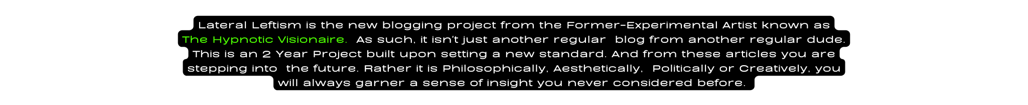 Lateral Leftism is the new blogging project from the Former Experimental Artist known as The Hypnotic Visionaire As such it isn t just another regular blog from another regular dude This is an 2 Year Project built upon setting a new standard And from these articles you are stepping into the future Rather it is Philosophically Aesthetically Politically or Creatively you will always garner a sense of insight you never considered before