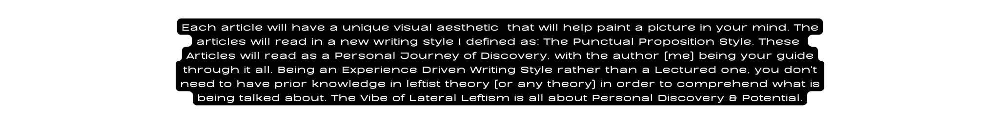 Each article will have a unique visual aesthetic that will help paint a picture in your mind The articles will read in a new writing style I defined as The Punctual Proposition Style These Articles will read as a Personal Journey of Discovery with the author me being your guide through it all Being an Experience Driven Writing Style rather than a Lectured one you don t need to have prior knowledge in leftist theory or any theory in order to comprehend what is being talked about The Vibe of Lateral Leftism is all about Personal Discovery Potential
