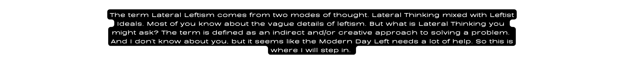 The term Lateral Leftism comes from two modes of thought Lateral Thinking mixed with Leftist Ideals Most of you know about the vague details of leftism But what is Lateral Thinking you might ask The term is defined as an indirect and or creative approach to solving a problem And I don t know about you but it seems like the Modern Day Left needs a lot of help So this is where I will step in